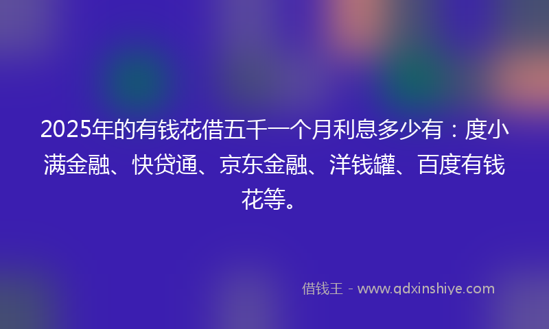 2025年的有钱花借五千一个月利息多少有：度小满金融、快贷通、京东金融、洋钱罐、百度有钱花等。
