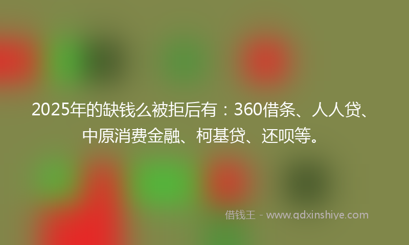 2025年的缺钱么被拒后有：360借条、人人贷、中原消费金融、柯基贷、还呗等。