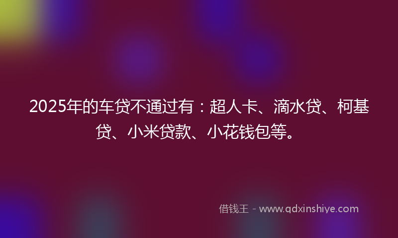 2025年的车贷不通过有：超人卡、滴水贷、柯基贷、小米贷款、小花钱包等。