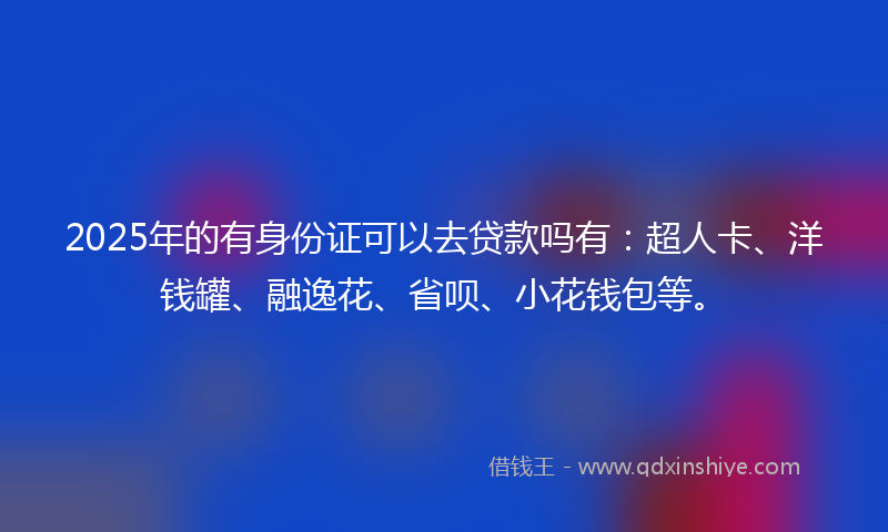 2025年的有身份证可以去贷款吗有：超人卡、洋钱罐、融逸花、省呗、小花钱包等。