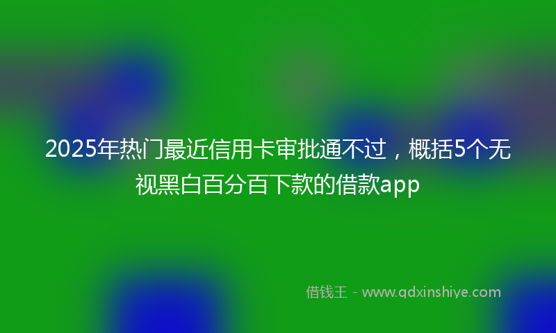 2025年热门最近信用卡审批通不过，概括5个无视黑白百分百下款的借款app