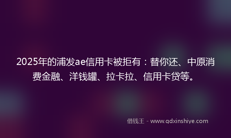 2025年的浦发ae信用卡被拒有：替你还、中原消费金融、洋钱罐、拉卡拉、信用卡贷等。