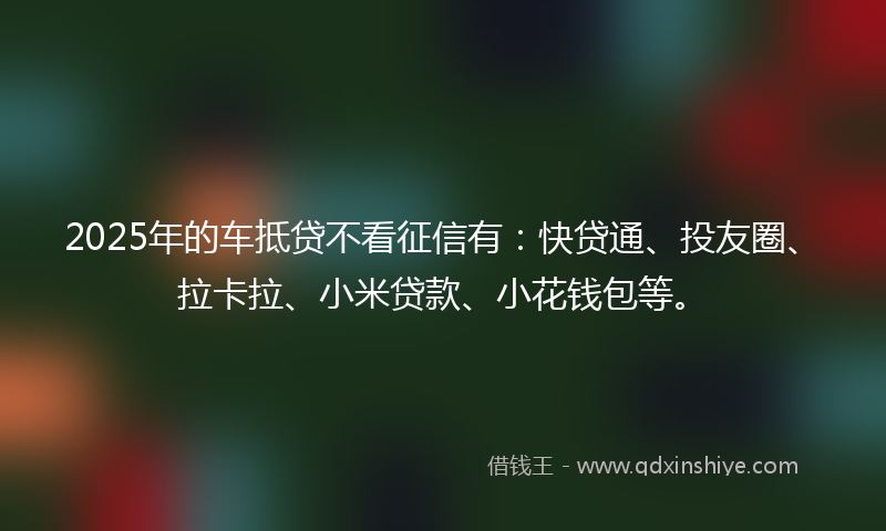 2025年的车抵贷不看征信有：快贷通、投友圈、拉卡拉、小米贷款、小花钱包等。