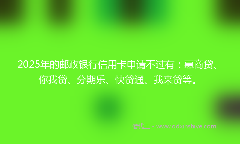 2025年的邮政银行信用卡申请不过有：惠商贷、你我贷、分期乐、快贷通、我来贷等。