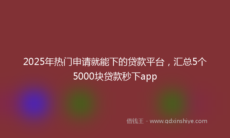 2025年热门申请就能下的贷款平台，汇总5个5000块贷款秒下app