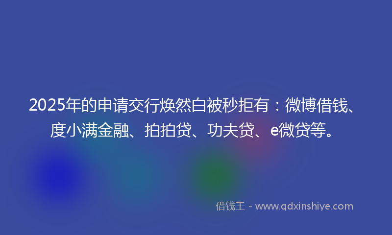 2025年的申请交行焕然白被秒拒有：微博借钱、度小满金融、拍拍贷、功夫贷、e微贷等。
