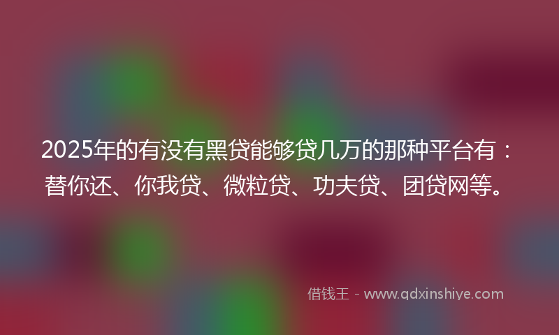 2025年的有没有黑贷能够贷几万的那种平台有：替你还、你我贷、微粒贷、功夫贷、团贷网等。