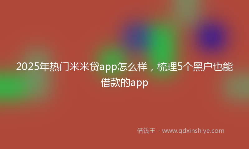 2025年热门米米贷app怎么样，梳理5个黑户也能借款的app