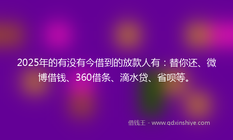 2025年的有没有今借到的放款人有：替你还、微博借钱、360借条、滴水贷、省呗等。