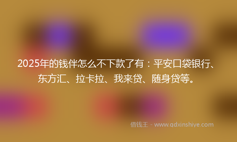 2025年的钱伴怎么不下款了有：平安口袋银行、东方汇、拉卡拉、我来贷、随身贷等。