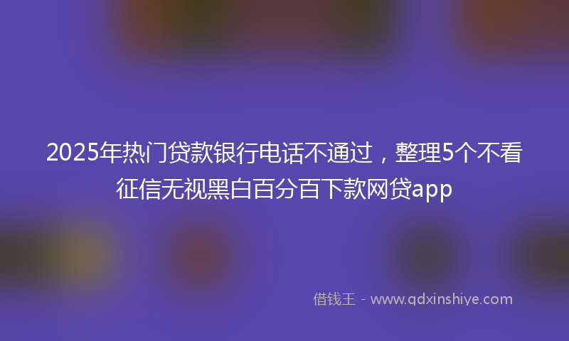 2025年热门贷款银行电话不通过，整理5个不看征信无视黑白百分百下款网贷app