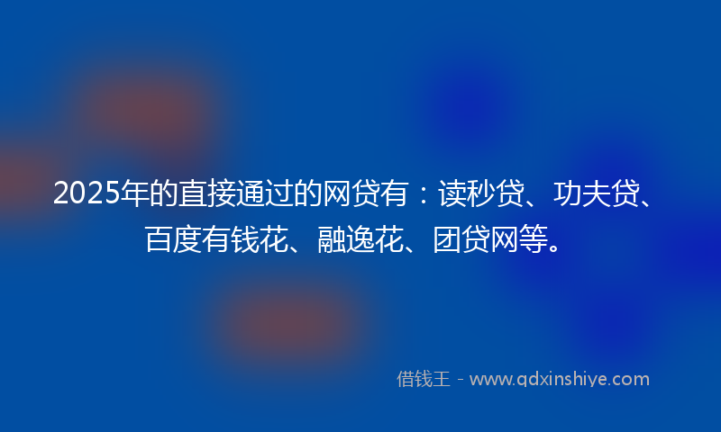 2025年的直接通过的网贷有：读秒贷、功夫贷、百度有钱花、融逸花、团贷网等。