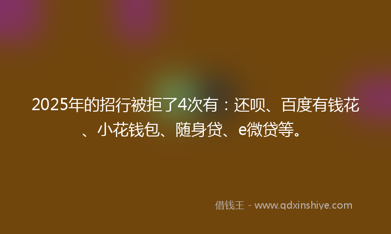 2025年的招行被拒了4次有：还呗、百度有钱花、小花钱包、随身贷、e微贷等。