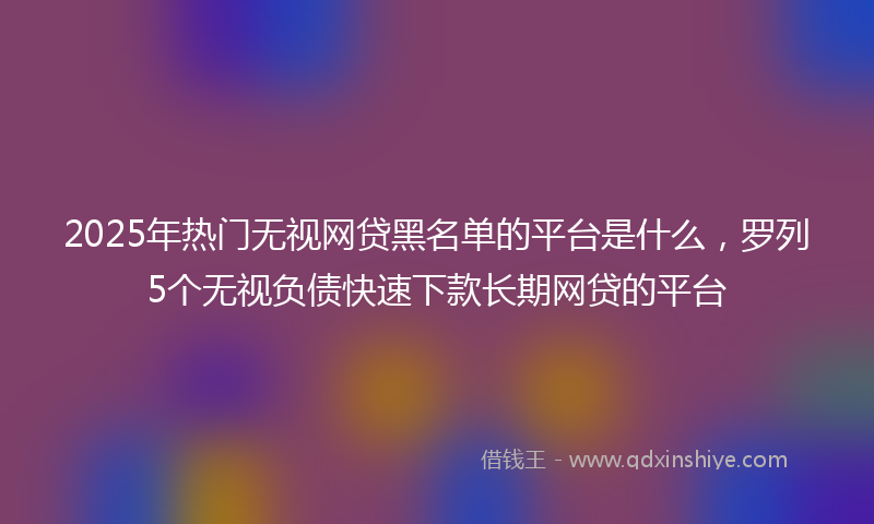2025年热门无视网贷黑名单的平台是什么，罗列5个无视负债快速下款长期网贷的平台