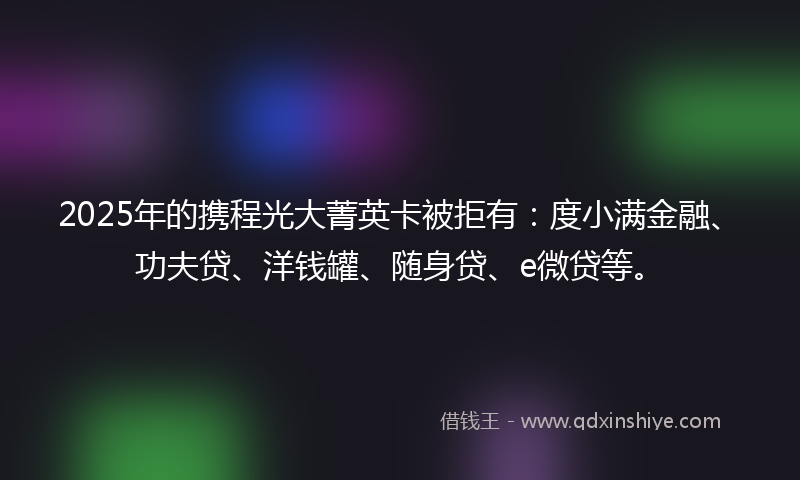 2025年的携程光大菁英卡被拒有：度小满金融、功夫贷、洋钱罐、随身贷、e微贷等。