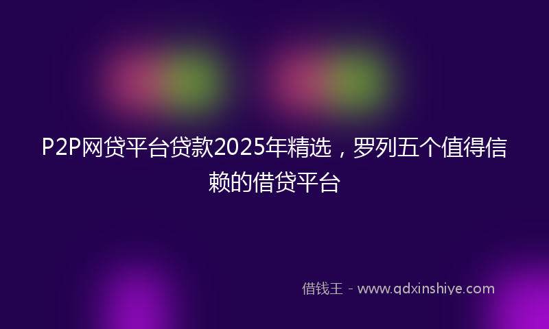 P2P网贷平台贷款2025年精选，罗列五个值得信赖的借贷平台
