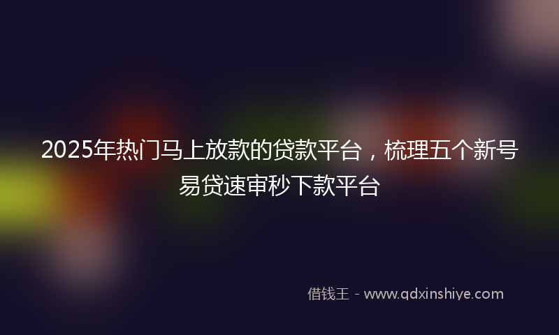 2025年热门马上放款的贷款平台，梳理五个新号易贷速审秒下款平台