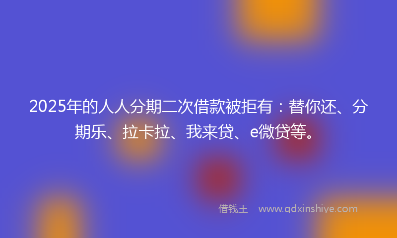 2025年的人人分期二次借款被拒有：替你还、分期乐、拉卡拉、我来贷、e微贷等。