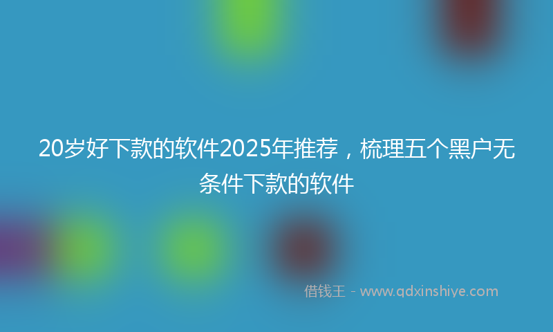 20岁好下款的软件2025年推荐，梳理五个黑户无条件下款的软件