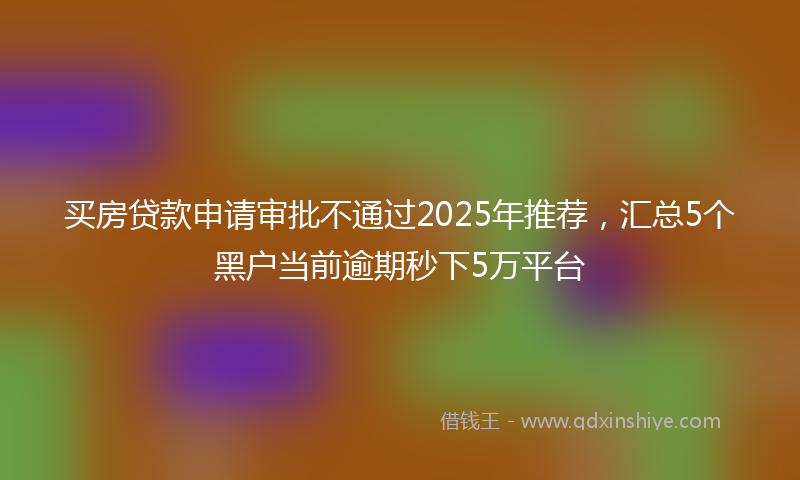 买房贷款申请审批不通过2025年推荐，汇总5个黑户当前逾期秒下5万平台