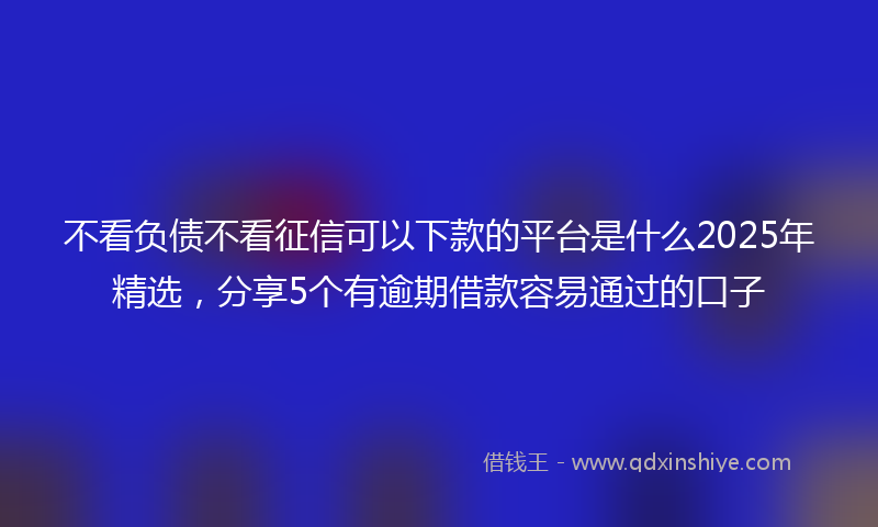 不看负债不看征信可以下款的平台是什么2025年精选，分享5个有逾期借款容易通过的口子