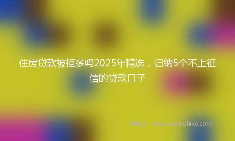 住房贷款被拒多吗2025年精选，归纳5个不上征信的贷款口子