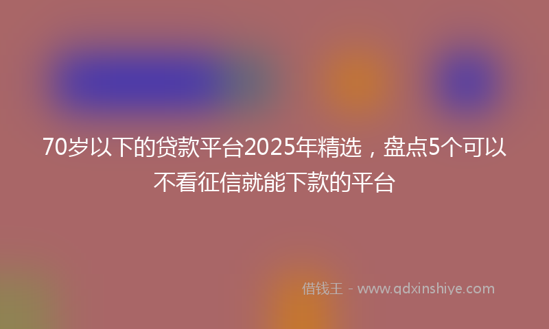 70岁以下的贷款平台2025年精选，盘点5个可以不看征信就能下款的平台
