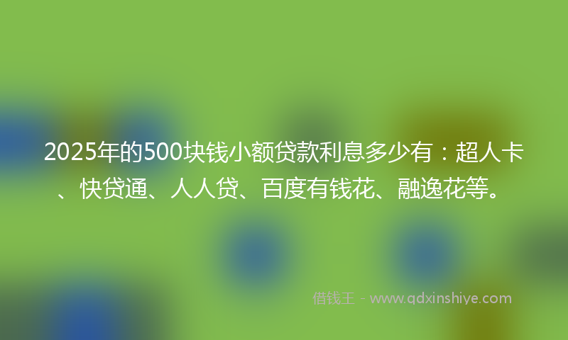 2025年的500块钱小额贷款利息多少有：超人卡、快贷通、人人贷、百度有钱花、融逸花等。