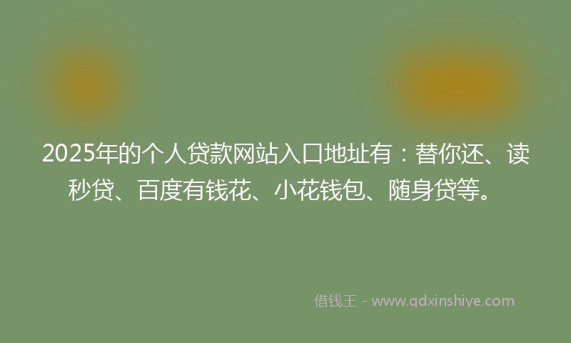 2025年的个人贷款网站入口地址有：替你还、读秒贷、百度有钱花、小花钱包、随身贷等。