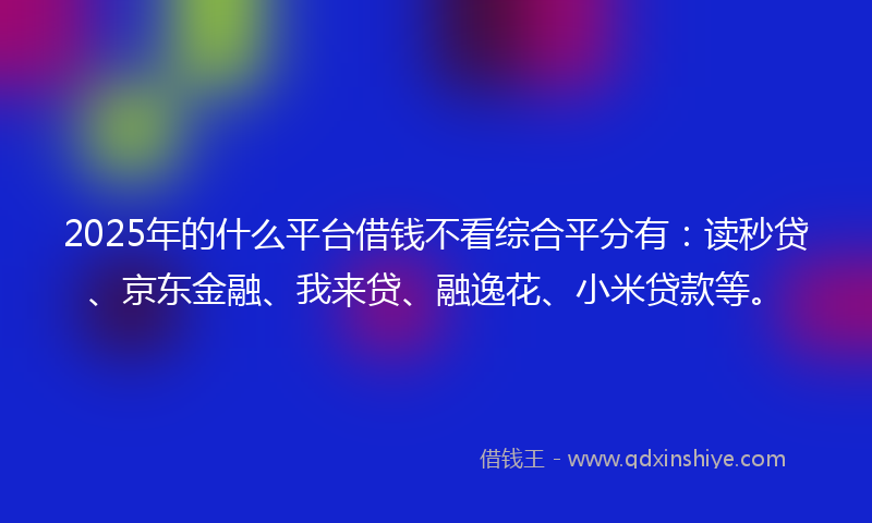 2025年的什么平台借钱不看综合平分有：读秒贷、京东金融、我来贷、融逸花、小米贷款等。