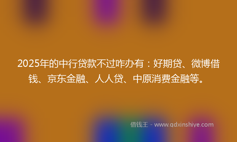 2025年的中行贷款不过咋办有：好期贷、微博借钱、京东金融、人人贷、中原消费金融等。