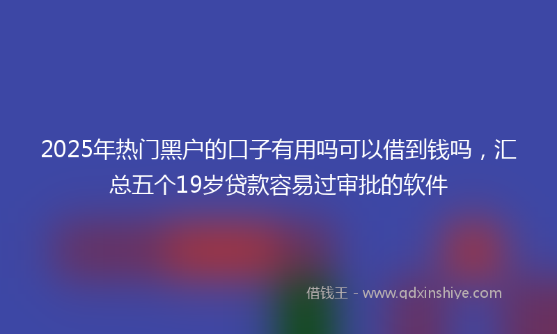 2025年热门黑户的口子有用吗可以借到钱吗，汇总五个19岁贷款容易过审批的软件