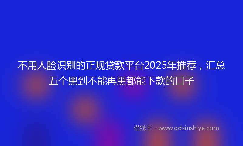 不用人脸识别的正规贷款平台2025年推荐，汇总五个黑到不能再黑都能下款的口子