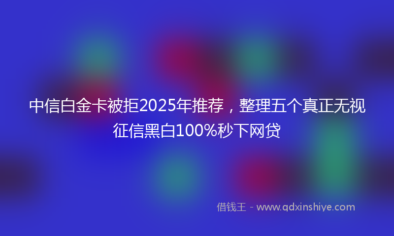 中信白金卡被拒2025年推荐，整理五个真正无视征信黑白100%秒下网贷