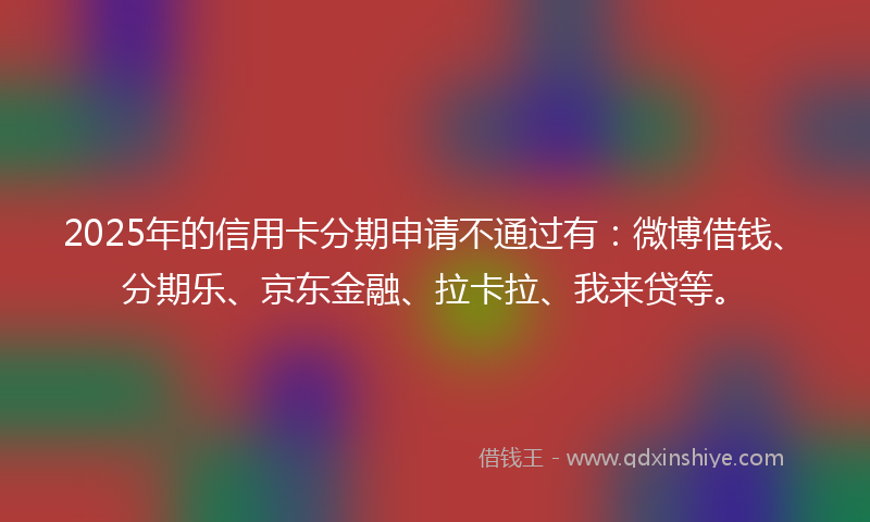 2025年的信用卡分期申请不通过有：微博借钱、分期乐、京东金融、拉卡拉、我来贷等。
