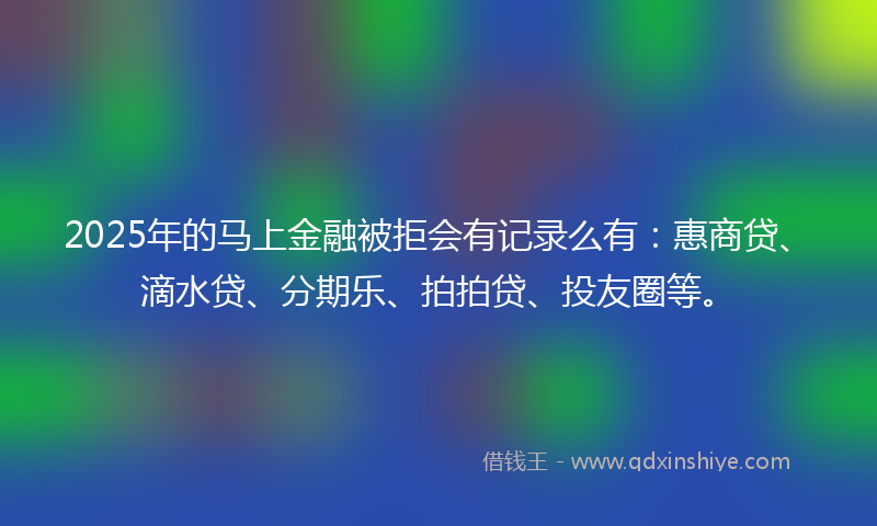 2025年的马上金融被拒会有记录么有：惠商贷、滴水贷、分期乐、拍拍贷、投友圈等。