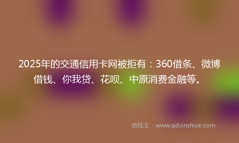 2025年的交通信用卡网被拒有：360借条、微博借钱、你我贷、花呗、中原消费金融等。