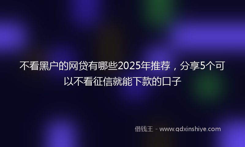 不看黑户的网贷有哪些2025年推荐，分享5个可以不看征信就能下款的口子