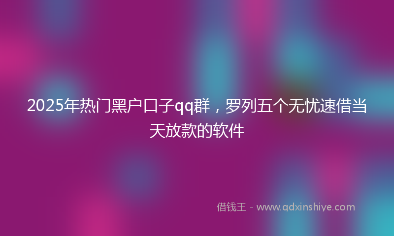2025年热门黑户口子qq群，罗列五个无忧速借当天放款的软件