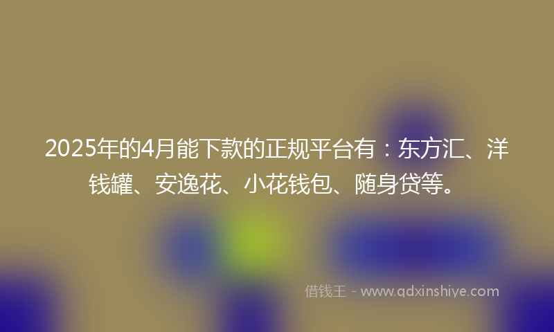 2025年的4月能下款的正规平台有：东方汇、洋钱罐、安逸花、小花钱包、随身贷等。