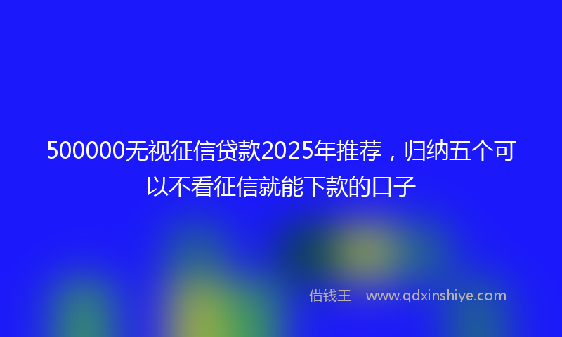 500000无视征信贷款2025年推荐，归纳五个可以不看征信就能下款的口子