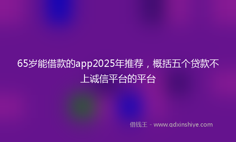 65岁能借款的app2025年推荐，概括五个贷款不上诚信平台的平台