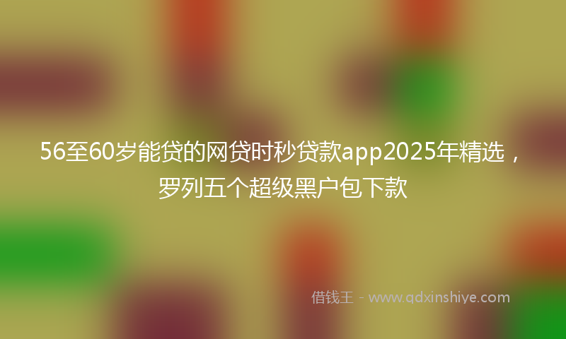 56至60岁能贷的网贷时秒贷款app2025年精选，罗列五个超级黑户包下款