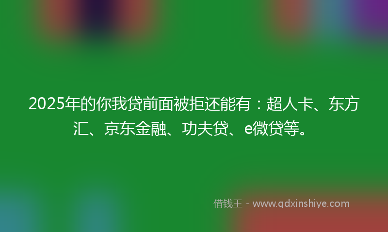 2025年的你我贷前面被拒还能有：超人卡、东方汇、京东金融、功夫贷、e微贷等。