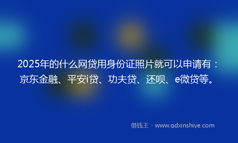 2025年的什么网贷用身份证照片就可以申请有：京东金融、平安i贷、功夫贷、还呗、e微贷等。