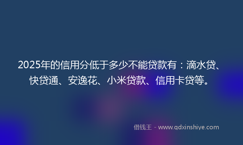 2025年的信用分低于多少不能贷款有：滴水贷、快贷通、安逸花、小米贷款、信用卡贷等。