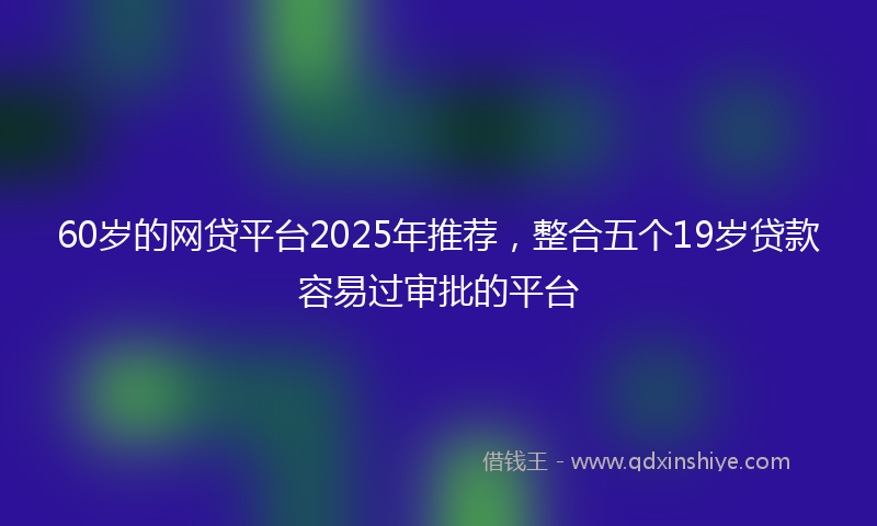 60岁的网贷平台2025年推荐，整合五个19岁贷款容易过审批的平台