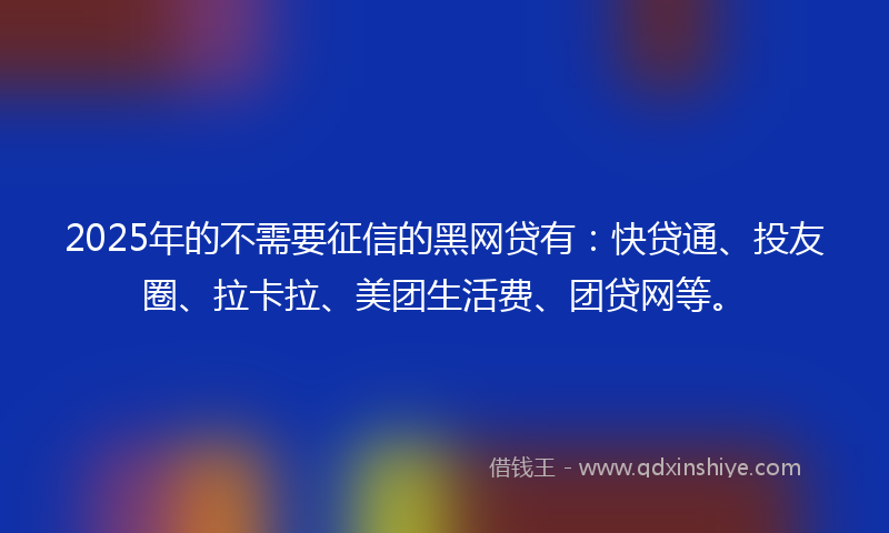 2025年的不需要征信的黑网贷有：快贷通、投友圈、拉卡拉、美团生活费、团贷网等。