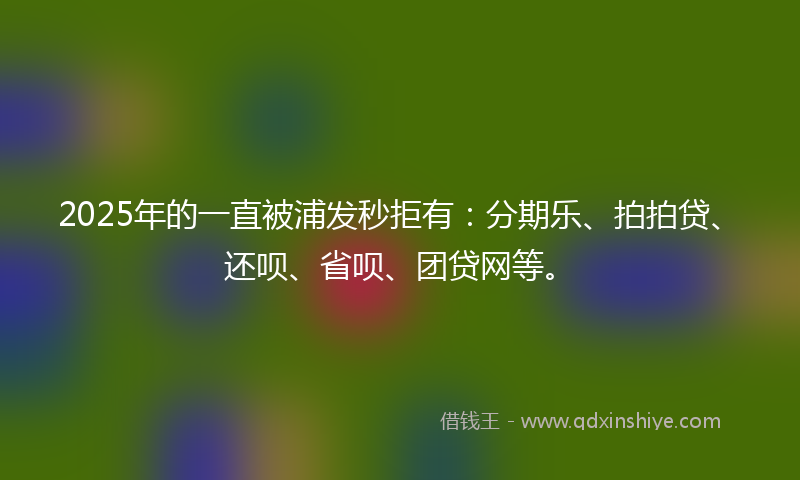 2025年的一直被浦发秒拒有：分期乐、拍拍贷、还呗、省呗、团贷网等。