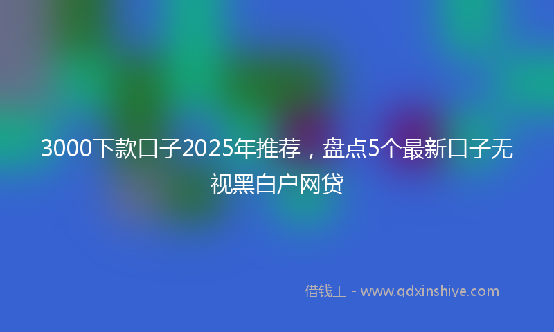 3000下款口子2025年推荐，盘点5个最新口子无视黑白户网贷